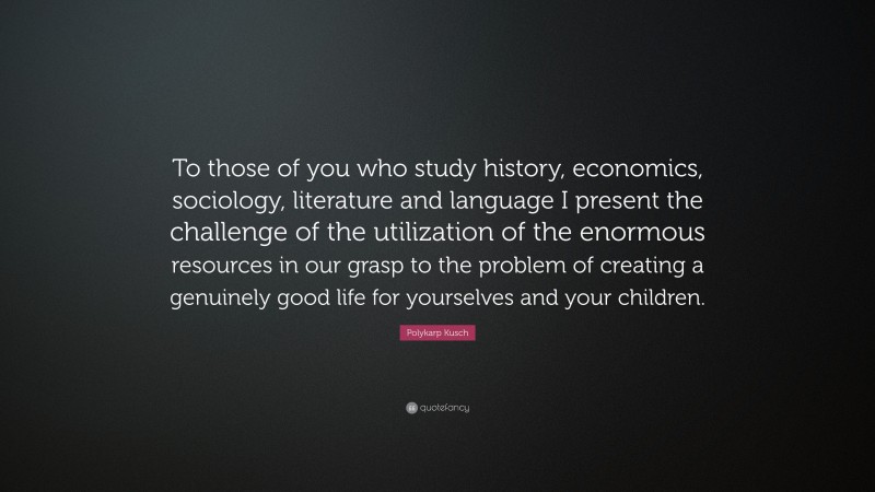 Polykarp Kusch Quote: “To those of you who study history, economics, sociology, literature and language I present the challenge of the utilization of the enormous resources in our grasp to the problem of creating a genuinely good life for yourselves and your children.”