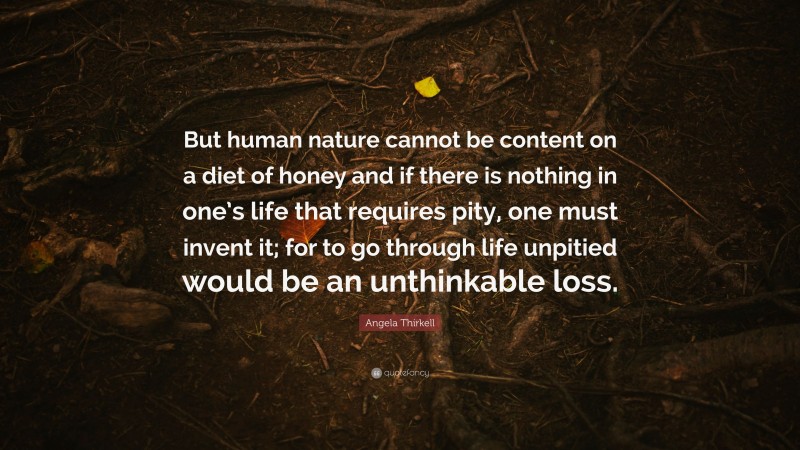 Angela Thirkell Quote: “But human nature cannot be content on a diet of honey and if there is nothing in one’s life that requires pity, one must invent it; for to go through life unpitied would be an unthinkable loss.”