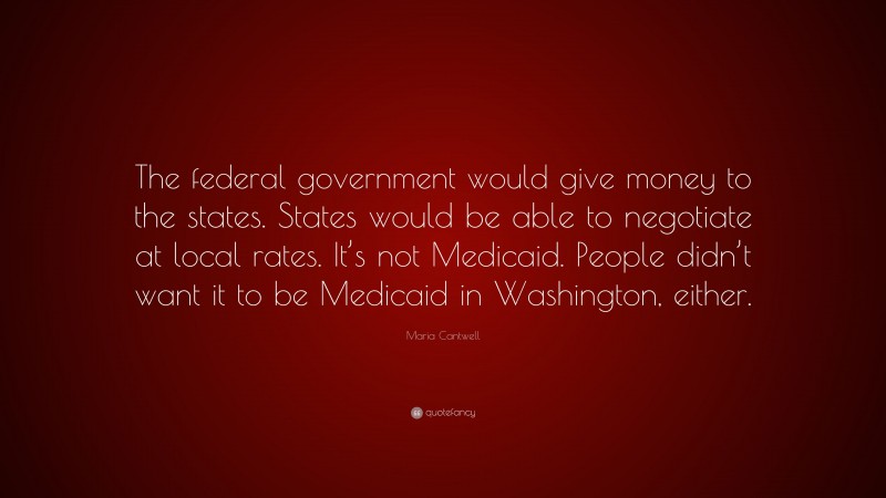 Maria Cantwell Quote: “The federal government would give money to the states. States would be able to negotiate at local rates. It’s not Medicaid. People didn’t want it to be Medicaid in Washington, either.”