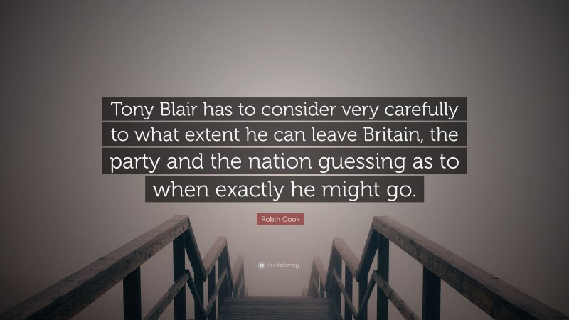 Robin Cook Quote: “Tony Blair has to consider very carefully to what extent he can leave Britain, the party and the nation guessing as to when exactly he might go.”