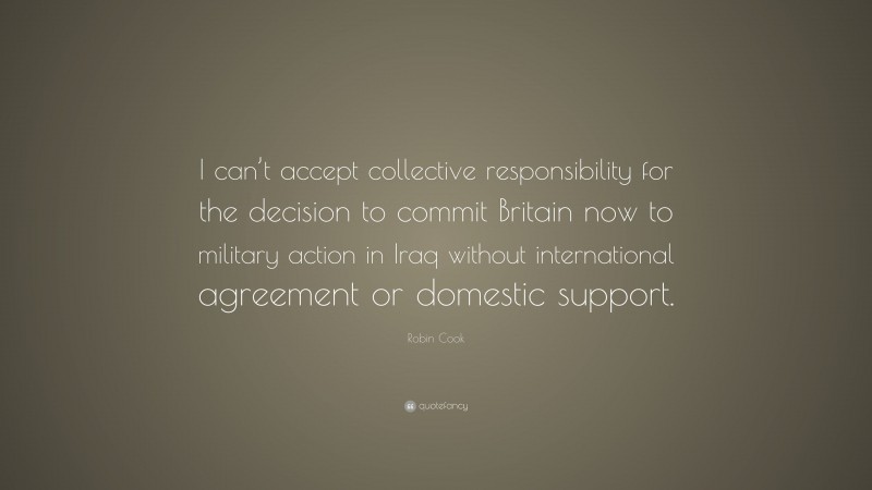 Robin Cook Quote: “I can’t accept collective responsibility for the decision to commit Britain now to military action in Iraq without international agreement or domestic support.”