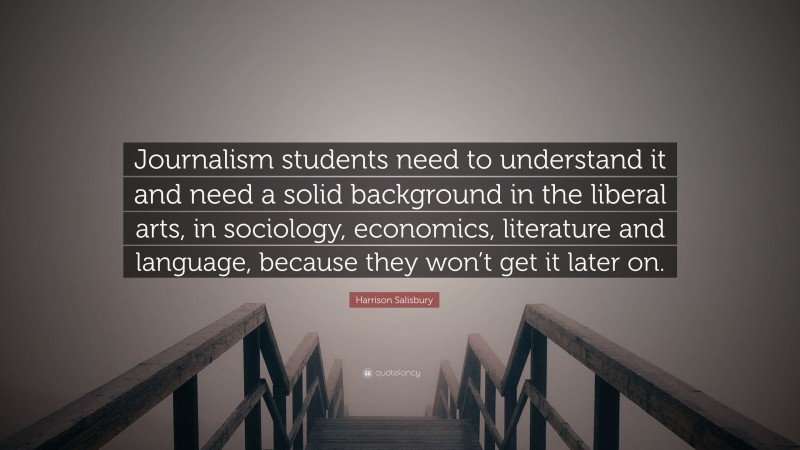 Harrison Salisbury Quote: “Journalism students need to understand it and need a solid background in the liberal arts, in sociology, economics, literature and language, because they won’t get it later on.”