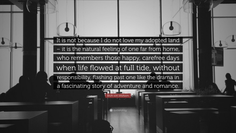 Erich von Stroheim Quote: “It is not because I do not love my adopted land – it is the natural feeling of one far from home, who remembers those happy, carefree days when life flowed at full tide, without responsibility, flashing past one like the drama in a fascinating story of adventure and romance.”