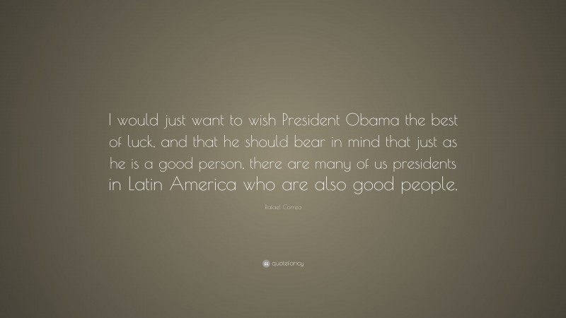 Rafael Correa Quote: “I would just want to wish President Obama the best of luck, and that he should bear in mind that just as he is a good person, there are many of us presidents in Latin America who are also good people.”