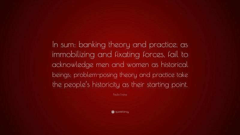 Paulo Freire Quote: “In sum: banking theory and practice, as immobilizing and fixating forces, fail to acknowledge men and women as historical beings; problem-posing theory and practice take the people’s historicity as their starting point.”