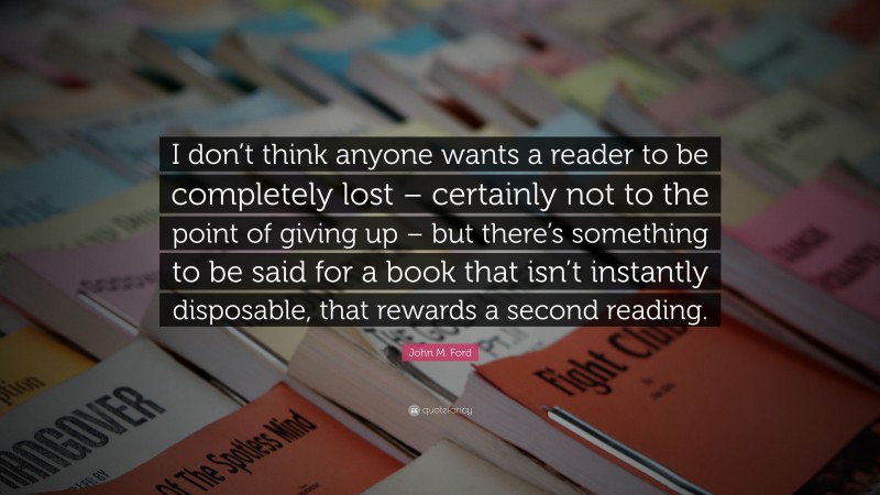 John M. Ford Quote: “I don’t think anyone wants a reader to be completely lost – certainly not to the point of giving up – but there’s something to be said for a book that isn’t instantly disposable, that rewards a second reading.”