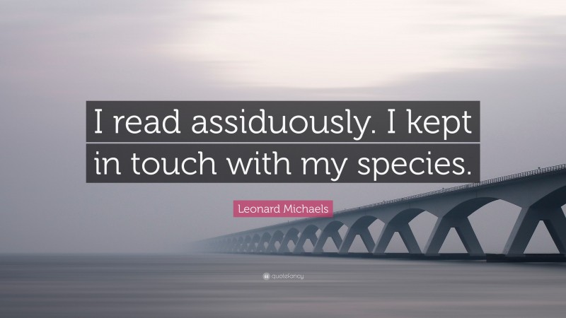 Leonard Michaels Quote: “I read assiduously. I kept in touch with my species.”