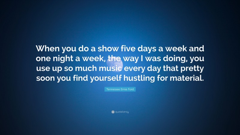 Tennessee Ernie Ford Quote: “When you do a show five days a week and one night a week, the way I was doing, you use up so much music every day that pretty soon you find yourself hustling for material.”