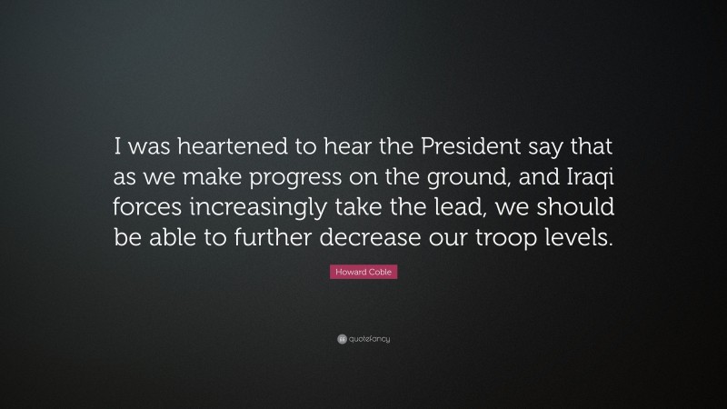 Howard Coble Quote: “I was heartened to hear the President say that as we make progress on the ground, and Iraqi forces increasingly take the lead, we should be able to further decrease our troop levels.”