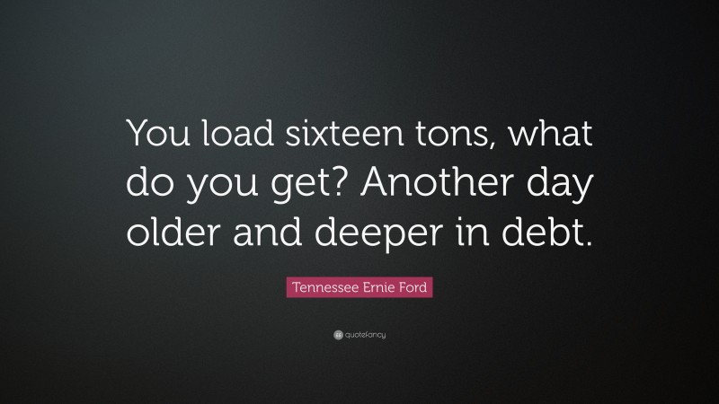 Tennessee Ernie Ford Quote: “You load sixteen tons, what do you get? Another day older and deeper in debt.”
