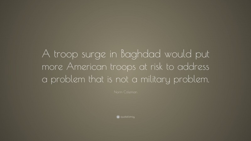 Norm Coleman Quote: “A troop surge in Baghdad would put more American troops at risk to address a problem that is not a military problem.”