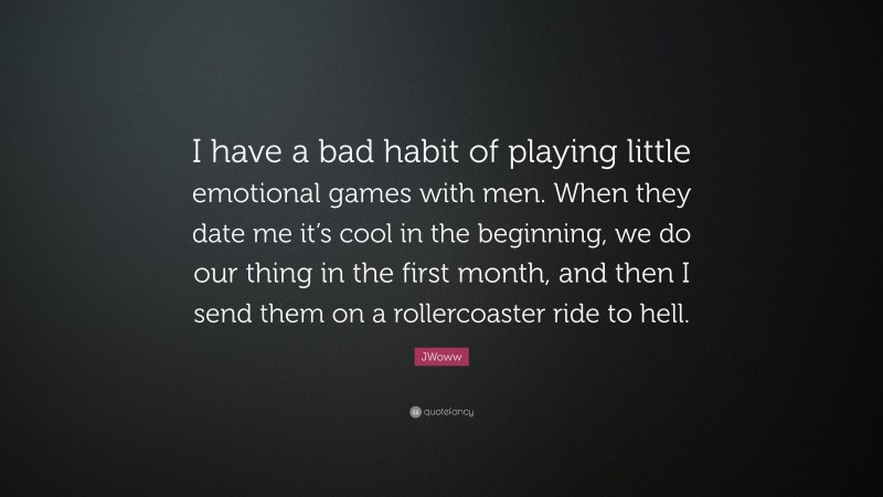 JWoww Quote: “I have a bad habit of playing little emotional games with men. When they date me it’s cool in the beginning, we do our thing in the first month, and then I send them on a rollercoaster ride to hell.”