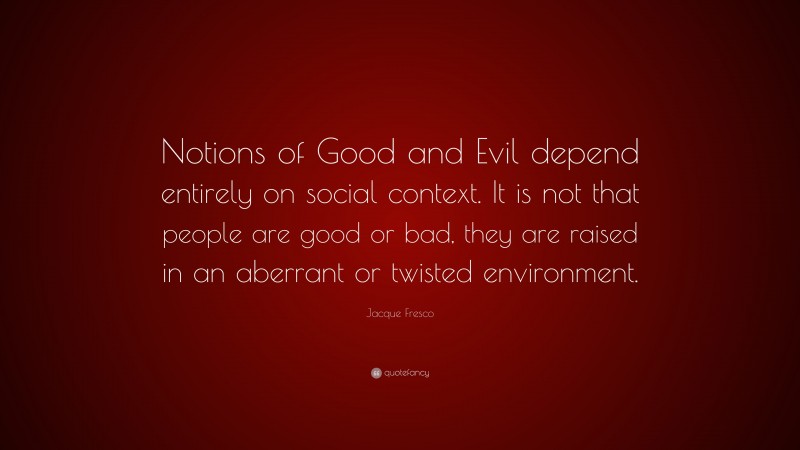 Jacque Fresco Quote: “Notions of Good and Evil depend entirely on social context. It is not that people are good or bad, they are raised in an aberrant or twisted environment.”