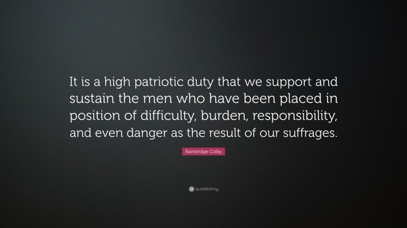 Bainbridge Colby Quote: “It is a high patriotic duty that we support and sustain the men who have been placed in position of difficulty, burden, responsibility, and even danger as the result of our suffrages.”