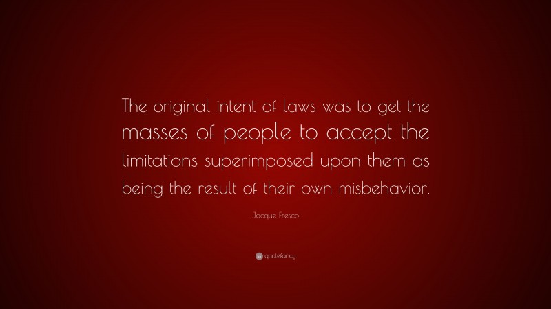 Jacque Fresco Quote: “The original intent of laws was to get the masses of people to accept the limitations superimposed upon them as being the result of their own misbehavior.”