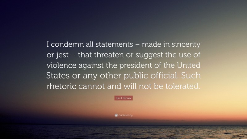 Paul Broun Quote: “I condemn all statements – made in sincerity or jest – that threaten or suggest the use of violence against the president of the United States or any other public official. Such rhetoric cannot and will not be tolerated.”