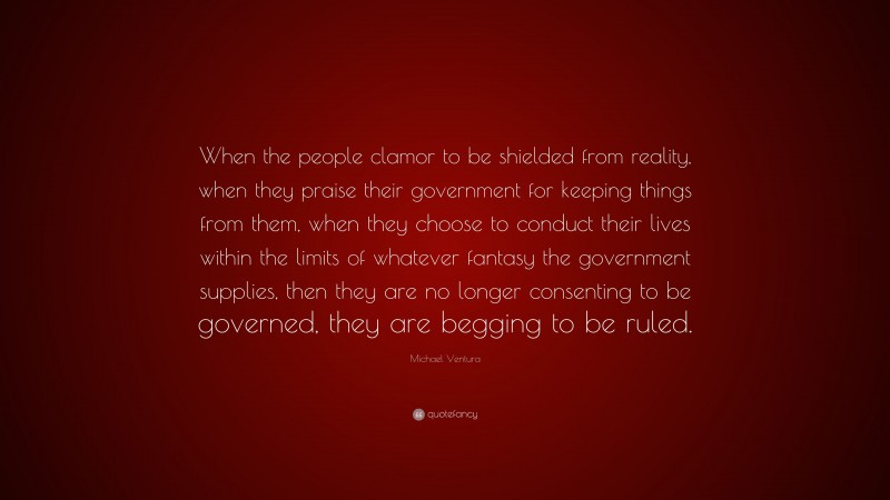 Michael Ventura Quote: “When the people clamor to be shielded from reality, when they praise their government for keeping things from them, when they choose to conduct their lives within the limits of whatever fantasy the government supplies, then they are no longer consenting to be governed, they are begging to be ruled.”