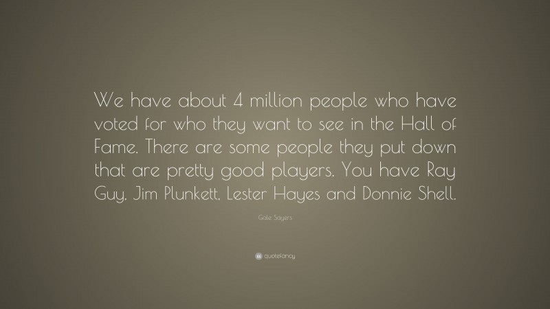 Gale Sayers Quote: “We have about 4 million people who have voted for who they want to see in the Hall of Fame. There are some people they put down that are pretty good players. You have Ray Guy, Jim Plunkett, Lester Hayes and Donnie Shell.”