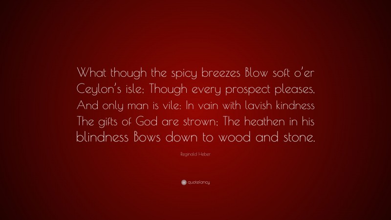 Reginald Heber Quote: “What though the spicy breezes Blow soft o’er Ceylon’s isle; Though every prospect pleases, And only man is vile: In vain with lavish kindness The gifts of God are strown; The heathen in his blindness Bows down to wood and stone.”