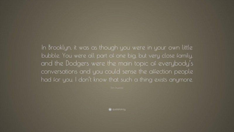 Don Drysdale Quote: “In Brooklyn, it was as though you were in your own little bubble. You were all part of one big, but very close family, and the Dodgers were the main topic of everybody’s conversations and you could sense the affection people had for you. I don’t know that such a thing exists anymore.”