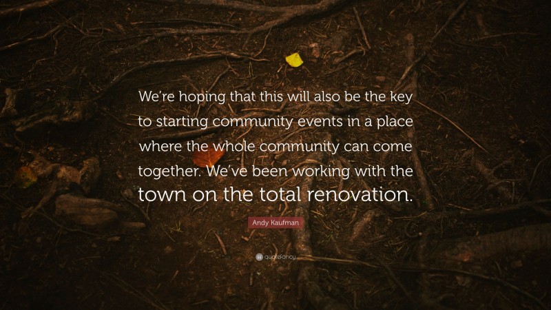 Andy Kaufman Quote: “We’re hoping that this will also be the key to starting community events in a place where the whole community can come together. We’ve been working with the town on the total renovation.”