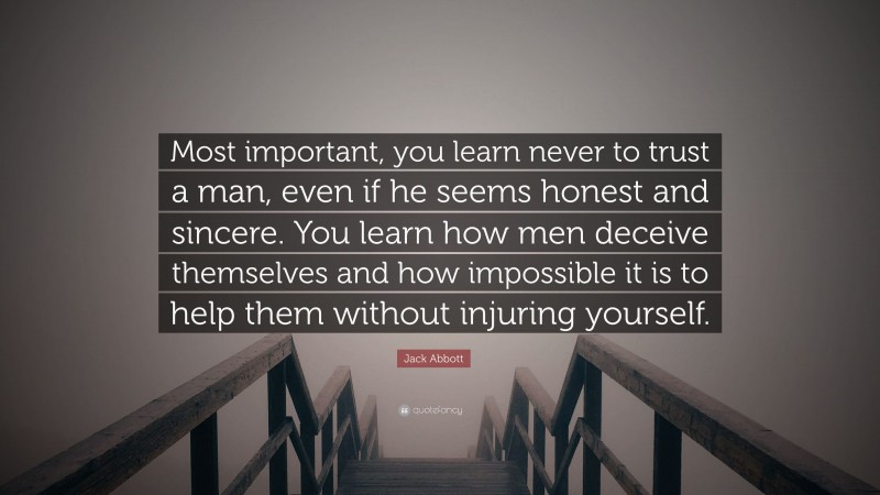 Jack Abbott Quote: “Most important, you learn never to trust a man, even if he seems honest and sincere. You learn how men deceive themselves and how impossible it is to help them without injuring yourself.”