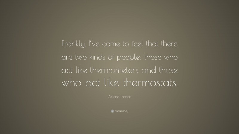 Arlene Francis Quote: “Frankly, I’ve come to feel that there are two kinds of people: those who act like thermometers and those who act like thermostats.”