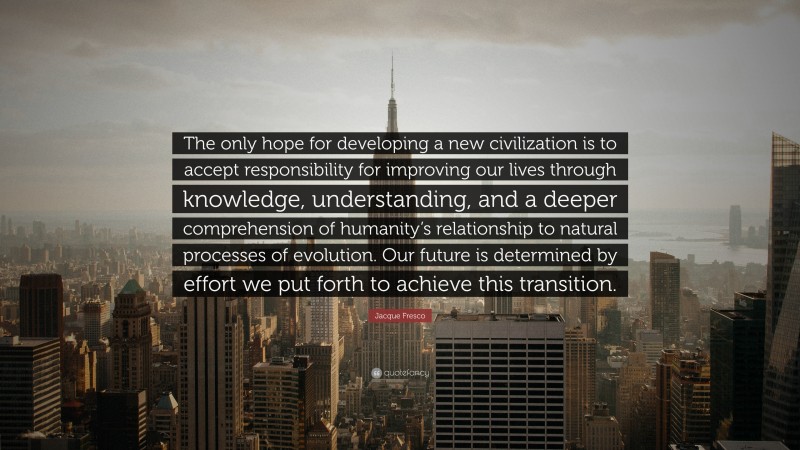 Jacque Fresco Quote: “The only hope for developing a new civilization is to accept responsibility for improving our lives through knowledge, understanding, and a deeper comprehension of humanity’s relationship to natural processes of evolution. Our future is determined by effort we put forth to achieve this transition.”