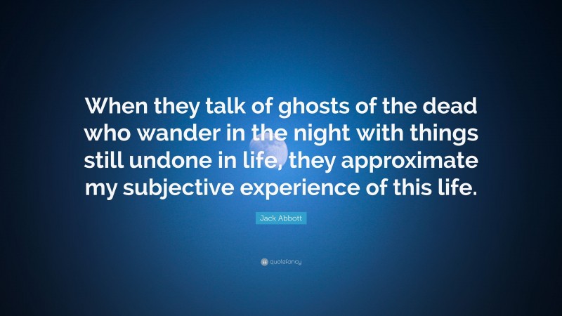 Jack Abbott Quote: “When they talk of ghosts of the dead who wander in the night with things still undone in life, they approximate my subjective experience of this life.”