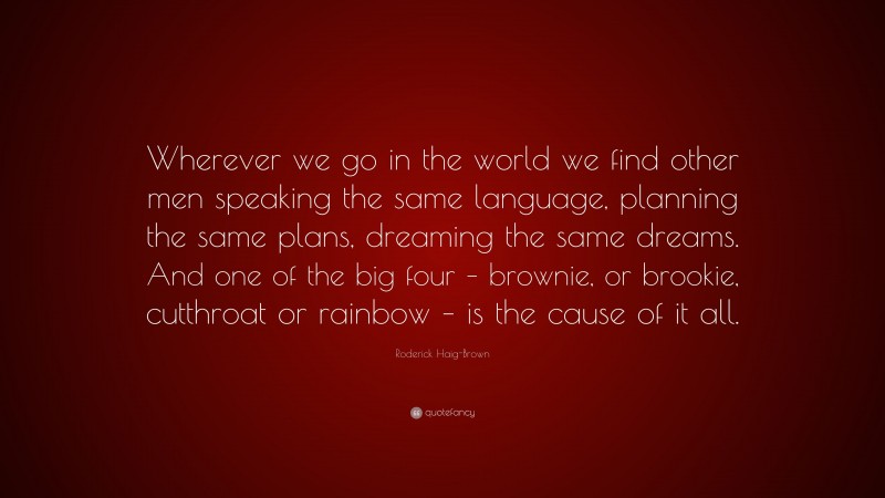 Roderick Haig-Brown Quote: “Wherever we go in the world we find other men speaking the same language, planning the same plans, dreaming the same dreams. And one of the big four – brownie, or brookie, cutthroat or rainbow – is the cause of it all.”