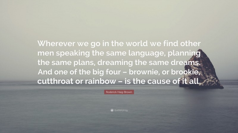 Roderick Haig-Brown Quote: “Wherever we go in the world we find other men speaking the same language, planning the same plans, dreaming the same dreams. And one of the big four – brownie, or brookie, cutthroat or rainbow – is the cause of it all.”