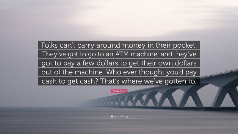 Bill Janklow Quote: “Folks can’t carry around money in their pocket. They’ve got to go to an ATM machine, and they’ve got to pay a few dollars to get their own dollars out of the machine. Who ever thought you’d pay cash to get cash? That’s where we’ve gotten to.”