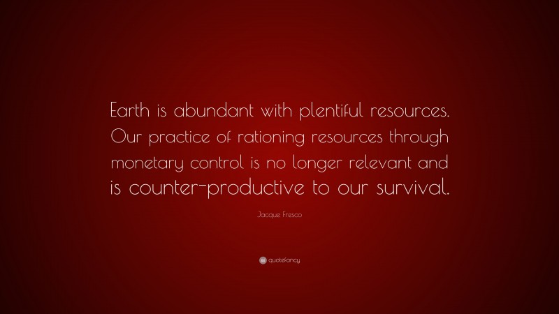 Jacque Fresco Quote: “Earth is abundant with plentiful resources. Our practice of rationing resources through monetary control is no longer relevant and is counter-productive to our survival.”