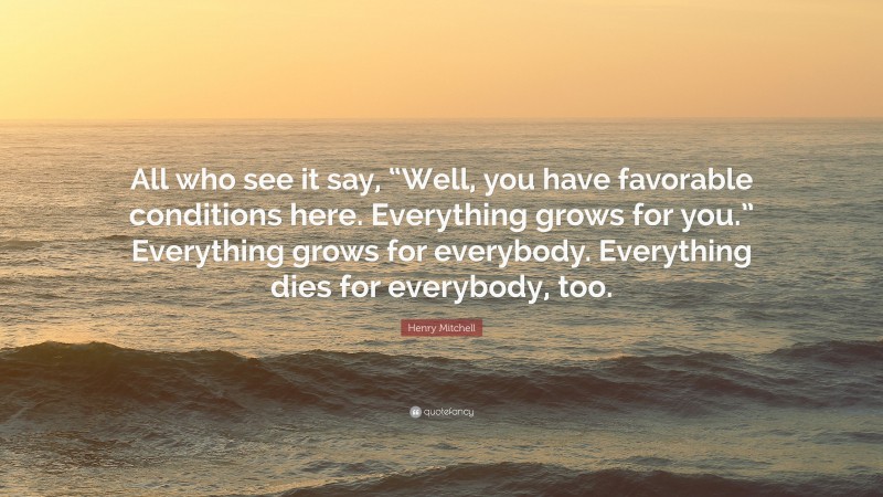 Henry Mitchell Quote: “All who see it say, “Well, you have favorable conditions here. Everything grows for you.” Everything grows for everybody. Everything dies for everybody, too.”