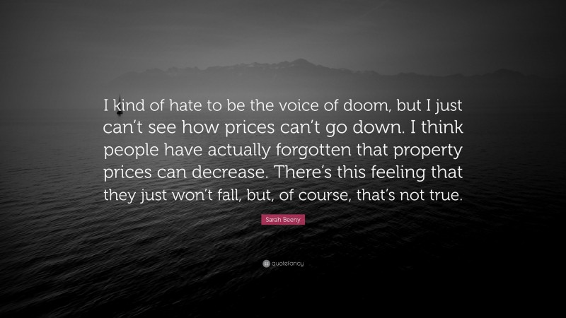 Sarah Beeny Quote: “I kind of hate to be the voice of doom, but I just can’t see how prices can’t go down. I think people have actually forgotten that property prices can decrease. There’s this feeling that they just won’t fall, but, of course, that’s not true.”