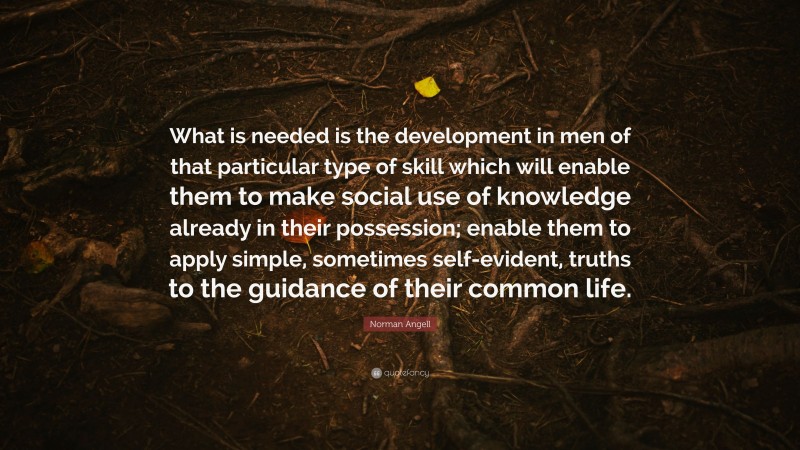 Norman Angell Quote: “What is needed is the development in men of that particular type of skill which will enable them to make social use of knowledge already in their possession; enable them to apply simple, sometimes self-evident, truths to the guidance of their common life.”