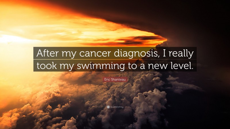 Eric Shanteau Quote: “After my cancer diagnosis, I really took my swimming to a new level.”