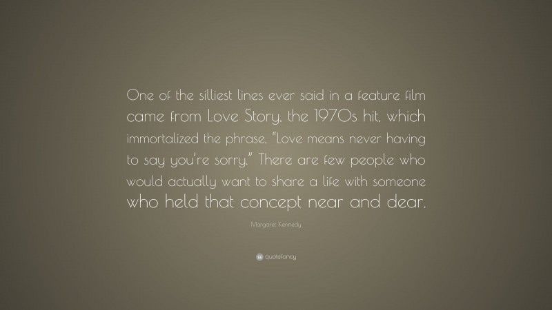 Margaret Kennedy Quote: “One of the silliest lines ever said in a feature film came from Love Story, the 1970s hit, which immortalized the phrase, “Love means never having to say you’re sorry.” There are few people who would actually want to share a life with someone who held that concept near and dear.”