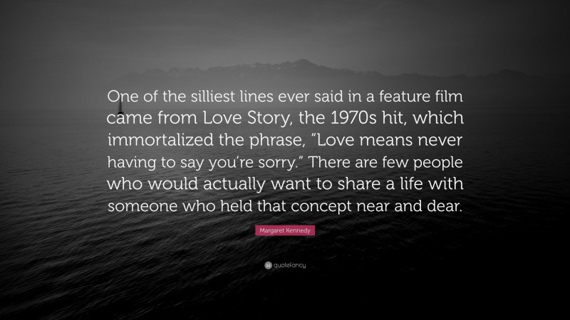 Margaret Kennedy Quote: “One of the silliest lines ever said in a feature film came from Love Story, the 1970s hit, which immortalized the phrase, “Love means never having to say you’re sorry.” There are few people who would actually want to share a life with someone who held that concept near and dear.”