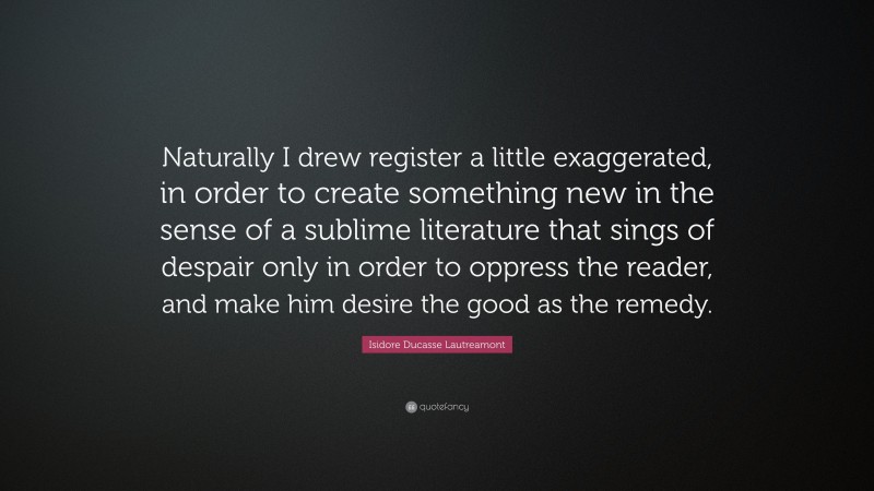 Isidore Ducasse Lautreamont Quote: “Naturally I drew register a little exaggerated, in order to create something new in the sense of a sublime literature that sings of despair only in order to oppress the reader, and make him desire the good as the remedy.”