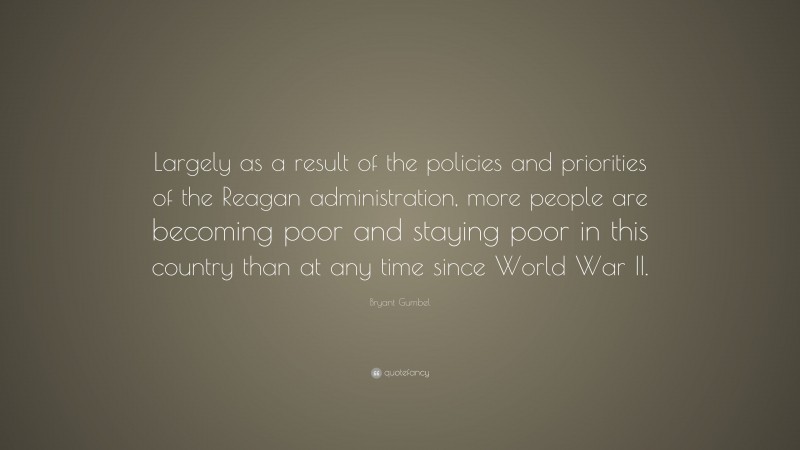 Bryant Gumbel Quote: “Largely as a result of the policies and priorities of the Reagan administration, more people are becoming poor and staying poor in this country than at any time since World War II.”