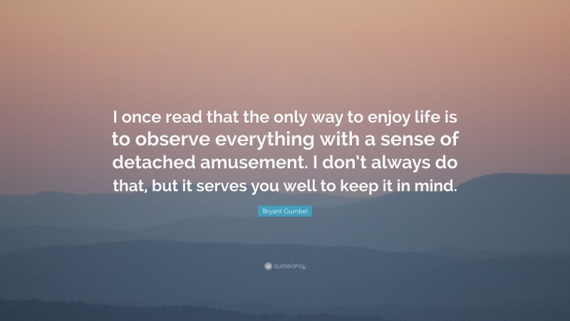 Bryant Gumbel Quote: “I once read that the only way to enjoy life is to observe everything with a sense of detached amusement. I don’t always do that, but it serves you well to keep it in mind.”