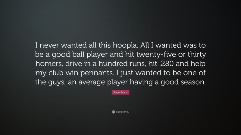 Roger Maris Quote: “I never wanted all this hoopla. All I wanted was to be a good ball player and hit twenty-five or thirty homers, drive in a hundred runs, hit .280 and help my club win pennants. I just wanted to be one of the guys, an average player having a good season.”