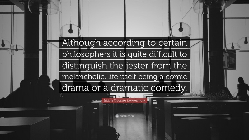 Isidore Ducasse Lautreamont Quote: “Although according to certain philosophers it is quite difficult to distinguish the jester from the melancholic, life itself being a comic drama or a dramatic comedy.”