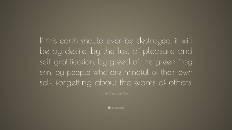 John Fire Lame Deer Quote: “If this earth should ever be destroyed, it will be by desire, by the lust of pleasure and self-gratification, by greed of the green frog skin, by people who are mindful of their own self, forgetting about the wants of others.”