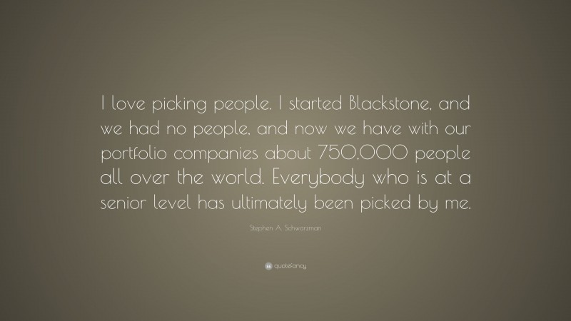 Stephen A. Schwarzman Quote: “I love picking people. I started Blackstone, and we had no people, and now we have with our portfolio companies about 750,000 people all over the world. Everybody who is at a senior level has ultimately been picked by me.”