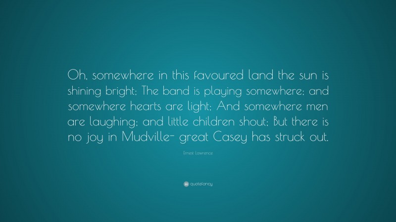 Ernest Lawrence Quote: “Oh, somewhere in this favoured land the sun is shining bright; The band is playing somewhere; and somewhere hearts are light; And somewhere men are laughing; and little children shout; But there is no joy in Mudville- great Casey has struck out.”