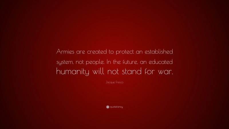 Jacque Fresco Quote: “Armies are created to protect an established system, not people. In the future, an educated humanity will not stand for war.”
