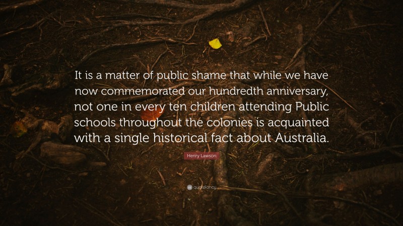Henry Lawson Quote: “It is a matter of public shame that while we have now commemorated our hundredth anniversary, not one in every ten children attending Public schools throughout the colonies is acquainted with a single historical fact about Australia.”