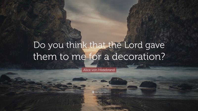 Alice von Hildebrand Quote: “Do you think that the Lord gave them to me for a decoration?”